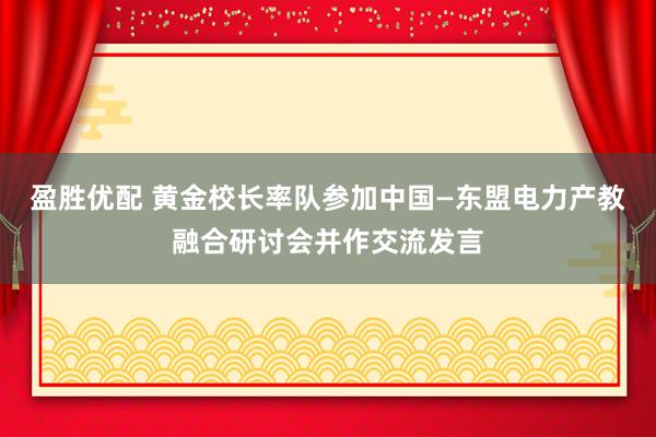 盈胜优配 黄金校长率队参加中国—东盟电力产教融合研讨会并作交流发言