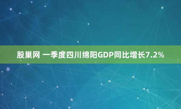 股巢网 一季度四川绵阳GDP同比增长7.2%