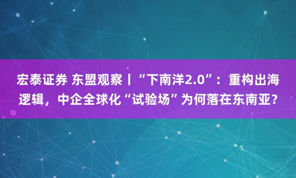 宏泰证券 东盟观察丨“下南洋2.0”：重构出海逻辑，中企全球化“试验场”为何落在东南亚？