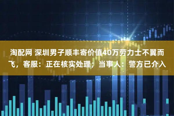 淘配网 深圳男子顺丰寄价值40万劳力士不翼而飞，客服：正在核实处理；当事人：警方已介入