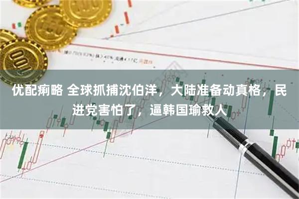 优配痢略 全球抓捕沈伯洋，大陆准备动真格，民进党害怕了，逼韩国瑜救人