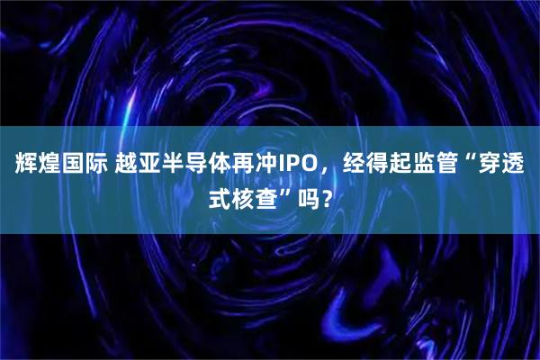 辉煌国际 越亚半导体再冲IPO，经得起监管“穿透式核查”吗？