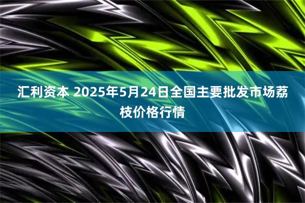 汇利资本 2025年5月24日全国主要批发市场荔枝价格行情