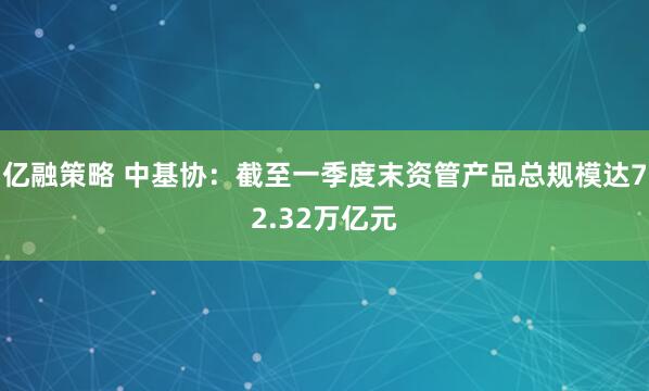 亿融策略 中基协：截至一季度末资管产品总规模达72.32万亿元