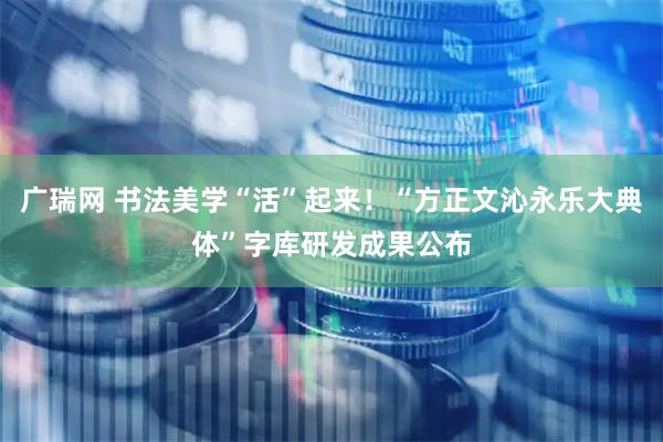 广瑞网 书法美学“活”起来！“方正文沁永乐大典体”字库研发成果公布