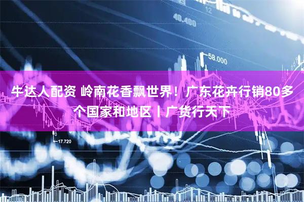 牛达人配资 岭南花香飘世界！广东花卉行销80多个国家和地区丨广货行天下