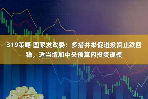 319策略 国家发改委：多措并举促进投资止跌回稳，适当增加中央预算内投资规模