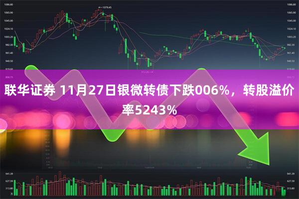 联华证券 11月27日银微转债下跌006%，转股溢价率5243%