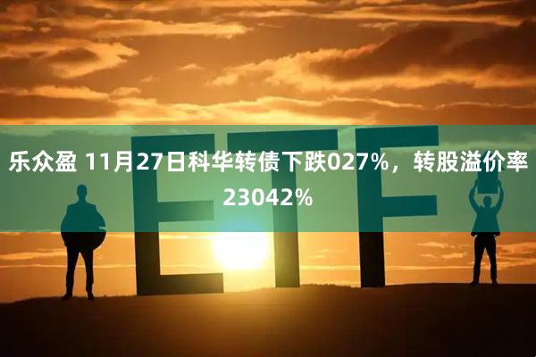 乐众盈 11月27日科华转债下跌027%，转股溢价率23042%
