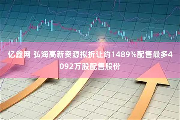 亿鑫网 弘海高新资源拟折让约1489%配售最多4092万股配售股份