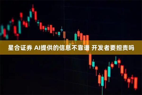 星合证券 AI提供的信息不靠谱 开发者要担责吗